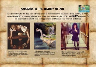 NARCISSUS IN THE HISTORY OF ART
As with most myths, this story is an extreme version of modern realities, but lesson is there: be KIND to others,
be OPEN-MINDED to love and affection from others, and remember that LOOKS ARE NOT everything. Do
not become obsessed with your own appearance and focus on your inner self and others,
 