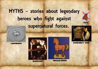 MYTHS - stories about legendary
heroes who fight against
supernatural forces.
MOTH
PANDORA’S BOXLABYRINTH
NARCISSUS TROJAN HORSE
 