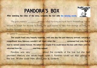 PANDORA’S BOX
After watching the video of the story, complete the text with the missing words.
The gods created a _____________ woman called Pandora and took her to Prometheus, but he
refused to accept her because he knew the gods wanted to take their revenge on him. His
brother Epimetheus thought Pandora was so beautiful that she could never cause any harm, so
he agreed to _____________ her.
The couple lived very happily together, until one day the god Mercury arrived, carrying a
magnificent box. Mercury wouldn't tell them what the _____________ contained but only that it
had to remain sealed forever. He asked the couple if he could leave the box with them until he
returned from his _____________, and they agreed.
Pandora was very _____________ about the contents of the box but she had
promised Mercury she would never open it. Pandora could not stop gazing at
the box. All she could think about was its contents.
 