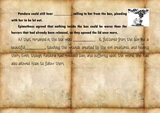 Pandora could still hear _____________ calling to her from the box, pleading
with her to be let out.
Epimetheus agreed that nothing inside the box could be worse than the
horrors that had already been released, so they opened the lid once more.
All that remained in the box was _____________. . It fluttered from the box like a
beautiful____________, touching the wounds created by the evil creatures, and healing
them. Even though Pandora had released pain and suffering upon the world, she had
also allowed Hope to follow them.
 