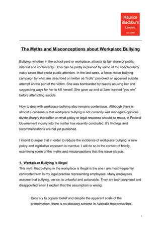 The Myths and Misconceptions about Workplace Bullying

Bullying, whether in the school yard or workplace, attracts its fair share of public
interest and controversy. This can be partly explained by some of the spectacularly
nasty cases that excite public attention. In the last week, a fierce twitter bullying
campaign by what are described on twitter as “trolls” provoked an apparent suicide
attempt on the part of the victim. She was bombarded by tweets abusing her and
suggesting ways for her to kill herself. She gave up and at 2am tweeted “you win”
before attempting suicide.


How to deal with workplace bullying also remains contentious. Although there is
almost a consensus that workplace bullying is not currently well managed, opinions
divide sharply thereafter on what policy or legal response should be made. A Federal
Government inquiry into the matter has recently concluded. It’s findings and
recommendations are not yet published.


I intend to argue that in order to reduce the incidence of workplace bullying, a new
policy and legislative approach is overdue. I will do so in the context of briefly
examining some of the myths and misconceptions that this issue attracts.


1. Workplace Bullying is Illegal
This myth that bullying in the workplace is illegal is the one I am most frequently
confronted with in my legal practise representing employees. Many employees
assume that bullying, per se, is unlawful and actionable. They are both surprised and
disappointed when I explain that the assumption is wrong.


        Contrary to popular belief and despite the apparent scale of the
        phenomenon, there is no statutory scheme in Australia that proscribes


                                                                                        1
 