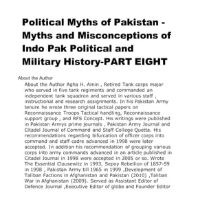 Political Myths of Pakistan -
Myths and Misconceptions of
Indo Pak Political and
Military History-PART EIGHT
About the Author
About the Author Agha H. Amin , Retired Tank corps major
who served in five tank regiments and commanded an
independent tank squadron and served in various staff ,
instructional and research assignments. In his Pakistan Army
tenure he wrote three original tactical papers on
Reconnaissance Troops Tactical handling, Reconnaissance
support group , and RFS Concept. His writings were published
in Pakistan Armys prime journals , Pakistan Army Journal and
Citadel Journal of Command and Staff College Quetta. His
recommendations regarding bifurcation of officer corps into
command and staff cadre advanced in 1998 were later
accepted. In addition his recommendation of grouping various
corps into army commands advanced in an article published in
Citadel Journal in 1998 were accepted in 2005 or so. Wrote
The Essential Clausewitz in 1993, Sepoy Rebellion of 1857-59
in 1998 , Pakistan Army till 1965 in 1999 ,Development of
Taliban Factions in Afghanistan and Pakistan (2010) ,Taliban
War in Afghanistan (2009). Served as Assistant Editor of
Defence Journal ,Executive Editor of globe and Founder Editor
 