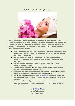 Myths And Realities About Beauty Treatments
There is always a fear in us everytime we think of consulting a beautician, dermatologist or a
cosmetologist who are professionals in treating various concerns of well being and good looking. The
most common reason for this is the fear of chemicals that leads to side effects and fear of failures
leading to loss of money and hope. Here are some facts revealed for you to deal with your fears
wisely and do the best possible thing.
 ‘Medical weigh loss techniques are fake’ – This is indeed a word-to-word- myth one can hear
very commonly. The truth is that there are several activities that needs personal motivation
before and after the treatment
 One often tends to rely completely on the treatment which makes the task difficult for the
professionals. If all instructions are followed diligently, weigh loss treatments are indeed a
boon in itself.
 ‘Microdermabrasion makes your skin bulky over time’ – One may have to consult a
professional to get rid of this fear.
 Microdermabrasion is predominantly used to make the skin look younger and softer and
does not involve procedures that would add mass.
 On the other hand, going for a routine microdermabrasion would exfoliate and rejuvenates
your skin on regular basis thereby avoiding issues related with aging
 Contradicting to the myth of microdermabrasion, Radiesse is facial filler that adds volume
externally thereby helping in smoothening wrinkles and folds. However this is safe enough
to be tried.
 One thumb rule that can help get away your fears is to check if these treatments are
approved by the local health institutes and the legislation. If they are approved, you may
want to fear no more!
Azure Med Spa
2840 Legacy Dr Ste.200
Frisco, TX, Us - 75034
PH: 972-294-6992
 