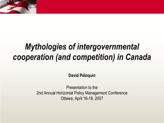 Mythologies of intergovernmental
cooperation (and competition) in Canada
David Péloquin
Presentation to the
2nd Annual Horizontal Policy Management Conference
Ottawa, April 16-18, 2007
 