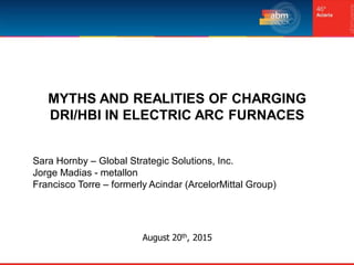 August 20th, 2015
MYTHS AND REALITIES OF CHARGING
DRI/HBI IN ELECTRIC ARC FURNACES
Sara Hornby – Global Strategic Solutions, Inc.
Jorge Madias - metallon
Francisco Torre – formerly Acindar (ArcelorMittal Group)
 