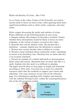 Myths and Reality of Crime…Due 5 Oct
As we learn in the video, Crimes of the Powerful, our justice
system tends to focus on street crime, often ignoring much more
significant problems such as white-collar, corporate, and state
crime.
Write a paper discussing the myths and realities of crime.
Please elaborate on the following points in your essay:
a. Imagine asking 100 strangers to describe a criminal. Predict
whether those descriptions would be likely to focus on street
criminals, or the variety of topics covered in this video.
b. Describe how society defines crime. Do not provide a
definition – instead, explain how the definition is reached.
c. Discuss how society decides what to define as a crime.
d. Present a clear statement about a particular crime, something
we know to be absolutely true. Illustrate how we know that this
is an accurate statement.
e. Present an example of a widely held myth or misconception
about crime and society. Determine how we know that this is a
myth. Explain why this myth is so difficult to abandon.
The paper must be three to four pages in length and formatted
according to APA style. You must use at least two scholarly
resources other than the textbook to support your claims and
subclaims. Cite your resources in text and on the reference
page. For information regarding APA samples and tutorials,
visit the Ashford Writing Center, within the Learning Resources
tab on the left navigation toolbar
 
