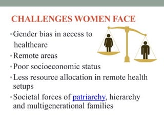 CHALLENGES WOMEN FACE
•Gender bias in access to
healthcare
•Remote areas
•Poor socioeconomic status
•Less resource allocation in remote health
setups
•Societal forces of patriarchy, hierarchy
and multigenerational families
 