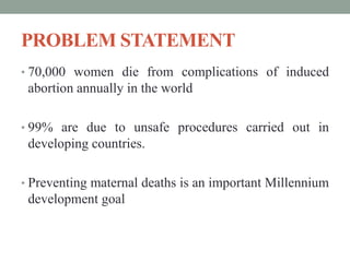 PROBLEM STATEMENT
• 70,000 women die from complications of induced
abortion annually in the world
• 99% are due to unsafe procedures carried out in
developing countries.
• Preventing maternal deaths is an important Millennium
development goal
 