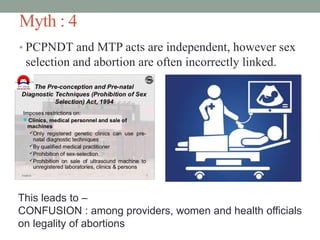 Myth : 4
• PCPNDT and MTP acts are independent, however sex
selection and abortion are often incorrectly linked.
This leads to –
CONFUSION : among providers, women and health officials
on legality of abortions
 