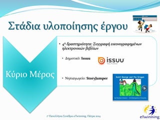 Στάδια υλοποίησης έργου
1ο Πανελλήνιο Συνέδριο eTwinning, Πάτρα 2014
Κύριο Μέρος
• 4η δραστηριότητα: Συγγραφή εικονογραφημένων
ηλεκτρονικών βιβλίων
• Δημοτικό: Issuu
• Νηπιαγωγείο: StoryJumper
 