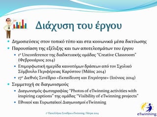 Διάχυση του έργου
1ο Πανελλήνιο Συνέδριο eTwinning, Πάτρα 2014
 Δημοσιεύσεις στον τοπικό τύπο και στα κοινωνικά μέσα δικτύωσης
 Παρουσίαση της εξέλιξης και των αποτελεσμάτων του έργου
 1ο Unconference της διαδικτυακής ομάδας “Creative Classroom”
(Φεβρουάριος 2014)
 Επιμορφωτική ημερίδα καινοτόμων δράσεων από τον Σχολικό
Σύμβουλο Περιφέρειας Καρύστου (Μάϊος 2014)
 17ο Διεθνές Συνέδριο «Εκπαίδευση και Ετερότητα» (Ιούνιος 2014)
 Συμμετοχή σε διαγωνισμούς
 Διαγωνισμός φωτογραφίας “Photos of eTwinning activities with
inspiring captions” της ομάδας “Visibility of eTwinning projects”
 Εθνικοί και Ευρωπαϊκοί Διαγωνισμοί eTwinning
 