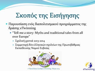 Σκοπός της Εισήγησης
 Παρουσίαση ενός διαπολιτισμικού προγράμματος της
δράσης eTwinning
 “Tell me a story: Myths and traditional tales from all
over Europe”
 Σχολική χρονιά 2013-2014
 Συμμετοχή δύο ελληνικών σχολείων της Πρωτοβάθμιας
Εκπαίδευσης Νομού Ευβοίας
1ο Πανελλήνιο Συνέδριο eTwinning, Πάτρα 2014
 