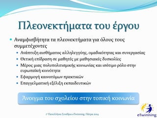 Πλεονεκτήματα του έργου
1ο Πανελλήνιο Συνέδριο eTwinning, Πάτρα 2014
 Αναμφισβήτητα τα πλεονεκτήματα για όλους τους
συμμετέχοντες
 Ανάπτυξη αισθήματος αλληλεγγύης, ομαδικότητας και συνεργασίας
 Θετική επίδραση σε μαθητές με μαθησιακές δυσκολίες
 Μέρος μιας πολυπολιτισμικής κοινωνίας και ισότιμο ρόλο στην
ευρωπαϊκή κοινότητα
 Εφαρμογή καινοτόμων πρακτικών
 Επαγγελματική εξέλιξη εκπαιδευτικών
Άνοιγμα του σχολείου στην τοπική κοινωνία
 