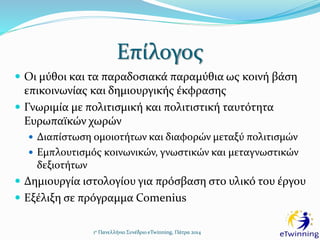 Επίλογος
1ο Πανελλήνιο Συνέδριο eTwinning, Πάτρα 2014
 Οι μύθοι και τα παραδοσιακά παραμύθια ως κοινή βάση
επικοινωνίας και δημιουργικής έκφρασης
 Γνωριμία με πολιτισμική και πολιτιστική ταυτότητα
Ευρωπαϊκών χωρών
 Διαπίστωση ομοιοτήτων και διαφορών μεταξύ πολιτισμών
 Εμπλουτισμός κοινωνικών, γνωστικών και μεταγνωστικών
δεξιοτήτων
 Δημιουργία ιστολογίου για πρόσβαση στο υλικό του έργου
 Εξέλιξη σε πρόγραμμα Comenius
 