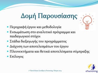 Δομή Παρουσίασης
 Περιγραφή έργου και μεθοδολογία
 Ενσωμάτωση στο αναλυτικό πρόγραμμα και
παιδαγωγικοί στόχοι
 Στάδια διεξαγωγής του προγράμματος
 Διάχυση των αποτελεσμάτων του έργου
 Πλεονεκτήματα και θετικά αποτελέσματα σύμπραξης
 Επίλογος
1ο Πανελλήνιο Συνέδριο eTwinning, Πάτρα 2014
 