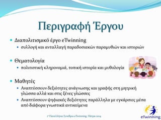 Περιγραφή Έργου
 Διαπολιτισμικό έργο eTwinning
 συλλογή και ανταλλαγή παραδοσιακών παραμυθιών και ιστοριών
 Θεματολογία
 πολιτιστική κληρονομιά, τοπική ιστορία και μυθολογία
 Μαθητές
 Αναπτύσσουν δεξιότητες ανάγνωσης και γραφής στη μητρική
γλώσσα αλλά και στις ξένες γλώσσες
 Αναπτύσσουν ψηφιακές δεξιότητες παράλληλα με εγκάρσιες μέσα
από διάφορα γνωστικά αντικείμενα
1ο Πανελλήνιο Συνέδριο eTwinning, Πάτρα 2014
 
