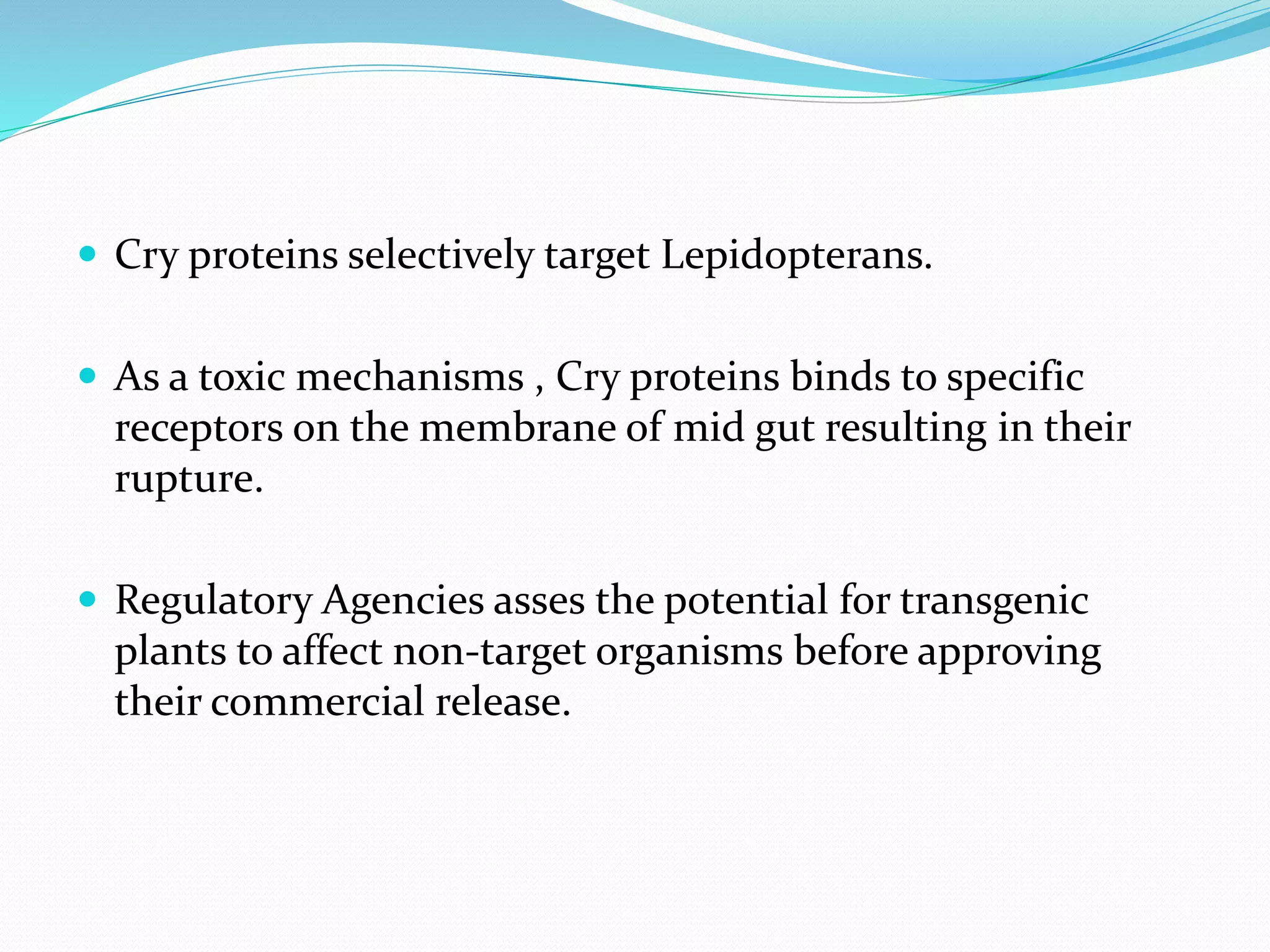  Cry proteins selectively target Lepidopterans.
 As a toxic mechanisms , Cry proteins binds to specific
receptors on the membrane of mid gut resulting in their
rupture.
 Regulatory Agencies asses the potential for transgenic
plants to affect non-target organisms before approving
their commercial release.
 