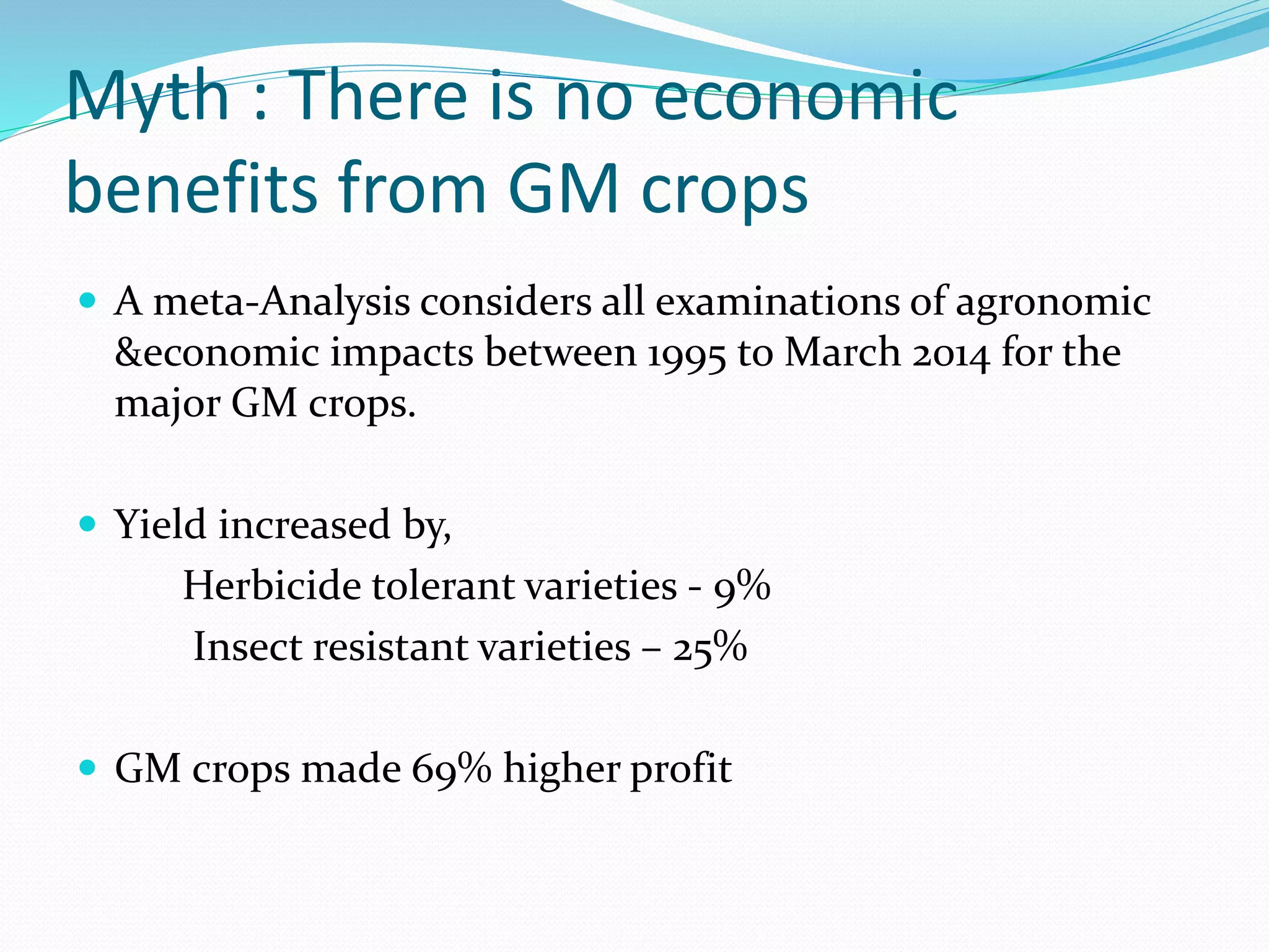 Myth : There is no economic
benefits from GM crops
 A meta-Analysis considers all examinations of agronomic
&economic impacts between 1995 to March 2014 for the
major GM crops.
 Yield increased by,
Herbicide tolerant varieties - 9%
Insect resistant varieties – 25%
 GM crops made 69% higher profit
 