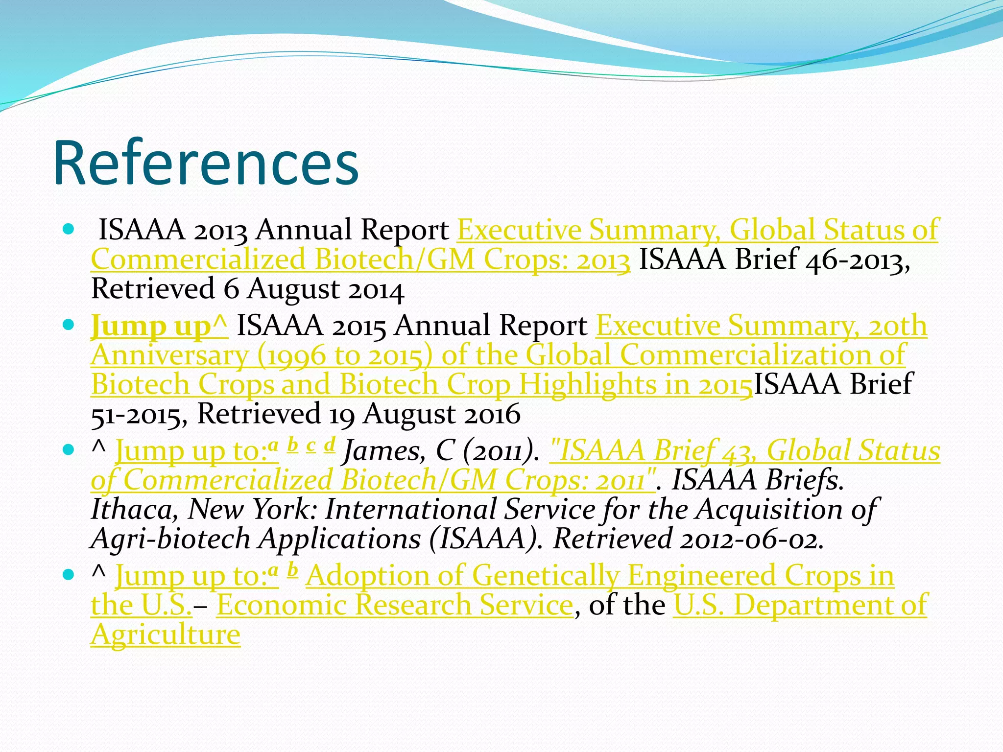 References
 ISAAA 2013 Annual Report Executive Summary, Global Status of
Commercialized Biotech/GM Crops: 2013 ISAAA Brief 46-2013,
Retrieved 6 August 2014
 Jump up^ ISAAA 2015 Annual Report Executive Summary, 20th
Anniversary (1996 to 2015) of the Global Commercialization of
Biotech Crops and Biotech Crop Highlights in 2015ISAAA Brief
51-2015, Retrieved 19 August 2016
 ^ Jump up to:a b c d James, C (2011). "ISAAA Brief 43, Global Status
of Commercialized Biotech/GM Crops: 2011". ISAAA Briefs.
Ithaca, New York: International Service for the Acquisition of
Agri-biotech Applications (ISAAA). Retrieved 2012-06-02.
 ^ Jump up to:a b Adoption of Genetically Engineered Crops in
the U.S.– Economic Research Service, of the U.S. Department of
Agriculture
 