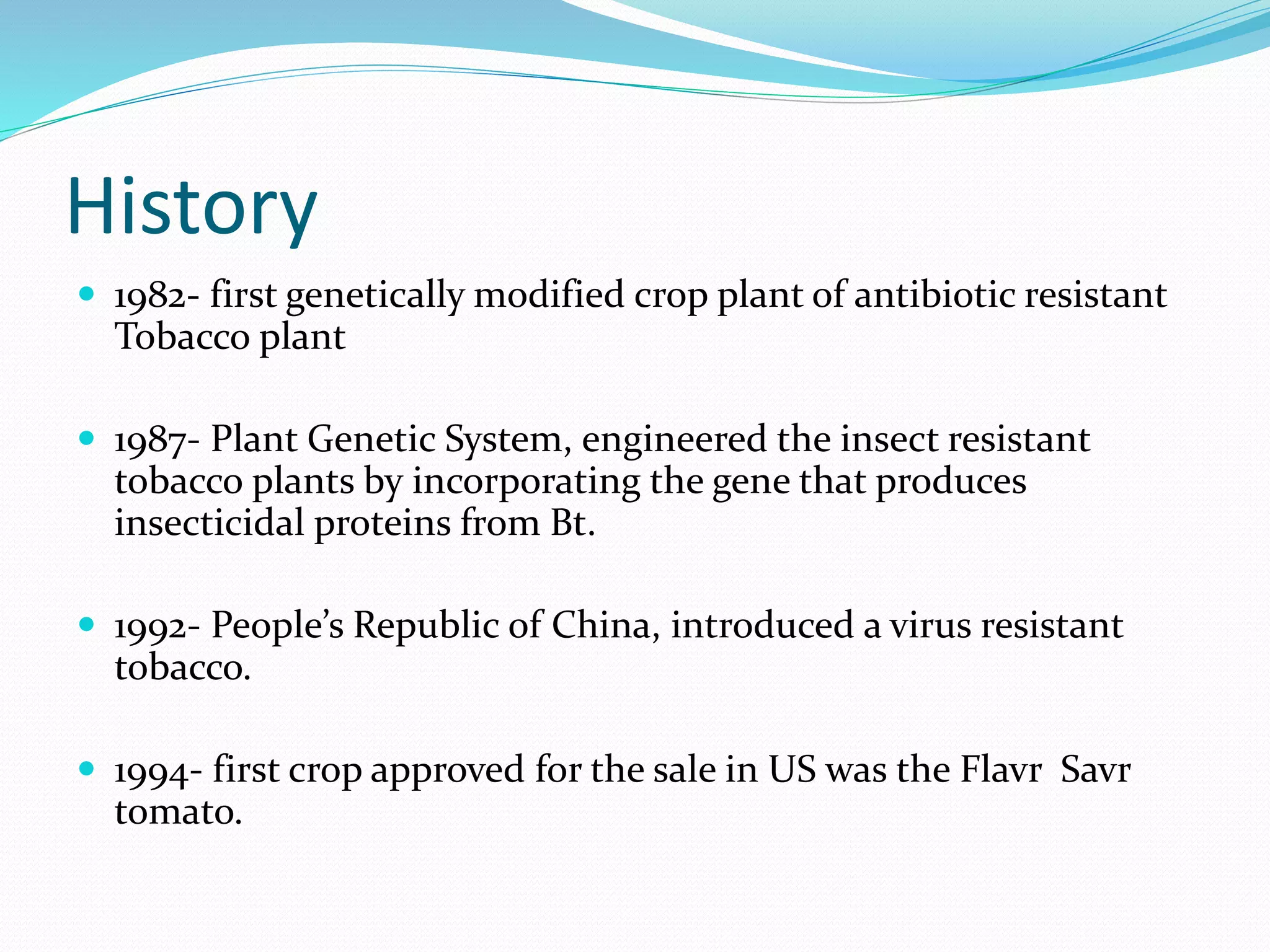 History
 1982- first genetically modified crop plant of antibiotic resistant
Tobacco plant
 1987- Plant Genetic System, engineered the insect resistant
tobacco plants by incorporating the gene that produces
insecticidal proteins from Bt.
 1992- People’s Republic of China, introduced a virus resistant
tobacco.
 1994- first crop approved for the sale in US was the Flavr Savr
tomato.
 