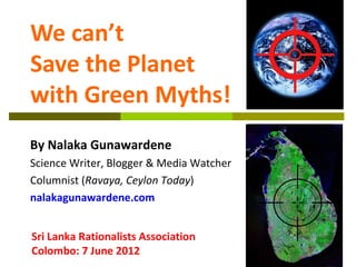 We can’t
Save the Planet
with Green Myths!
By Nalaka Gunawardene
Science Writer, Blogger & Media Watcher
Columnist (Ravaya, Ceylon Today)
nalakagunawardene.com


Sri Lanka Rationalists Association
Colombo: 7 June 2012
 