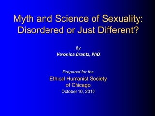 Myth and Science of Sexuality:
 Disordered or Just Different?
                   By
          Veronica Drantz, PhD



             Prepared for the
        Ethical Humanist Society
                of Chicago
             October 10, 2010
 