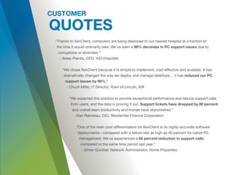“Thanks to XenClient, computers are being deployed to our newest hospital at a fraction of
the time it would ordinarily take. We’ve seen a 96% decrease in PC support issues due to
corruptions or slowness.”
- Ames Prentis, CEO, IVG Hospitals
“We chose XenClient because it is simple to implement, cost-effective and scalable. It has
dramatically changed the way we deploy and manage desktops… it has reduced our PC
support issues by 90%.”
- Chuck Miller, IT Director, Town of Lincoln, MA
“We expected this solution to provide exceptional performance and reduce support calls
from users, and the data is proving it out. Support tickets have dropped by 80 percent
and overall team productivity and morale have skyrocketed.”
- Alan Rabideau, CIO, Residential Finance Corporation
“One of the main cost differentiators for XenClient is its highly-accurate software
deployments—compared with a failure rate as high as 40 percent for native PC
management. We’ve experienced a 56 percent reduction in support calls
compared to the same time period last year.”
- Elmer Gordner, Network Administrator, Home Properties
 