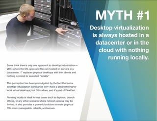 Some think there’s only one approach to desktop virtualization—
VDI—where the OS, apps and ﬁles are hosted on servers in a
datacenter. IT replaces physical desktops with thin clients and
nothing is stored or executed “locally.”
This perception has been promulgated by the fact that some
desktop virtualization companies don’t have a great offering for
local virtual desktops, but Citrix does, and it’s part of FlexCast.
Running locally is ideal for use cases such as laptops, branch
ofﬁces, or any other scenario where network access may be
limited. It also provides a powerful solution to make physical
PCs more manageable, reliable, and secure.
 