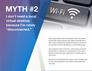 Many organizations assume that laptop users can always
access high-speed networks. But reality eventually sets in
when users complain after ﬁnding themselves in an area or
on a wireless network with latency or connectivity issues.
And it happens at the worst time—when giving a customer
presentation or working on a critical report. If your users’
laptop functions only when attached to a network, they’re
out of luck.
But with a local virtual desktop, laptop users can always get
to their critical applications and data to keep performing
their jobs.
 