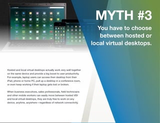 Hosted and local virtual desktops actually work very well together
on the same device and provide a big boost to user productivity.
For example, laptop users can access their desktop from their
iPad, phone or home PC, pull up a desktop in a conference room,
or even keep working if their laptop gets lost or broken.
When business executives, sales professionals, ﬁeld technicians
and other mobile workers can easily move between hosted VDI
and local virtual desktops, they are truly free to work on any
device, anytime, anywhere—regardless of network connectivity.
 