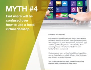 Is it native or is it virtual?
End users don’t even know they are using a virtual desktop
when local desktop virtualization is set up to be transparent.
They simply boot up, enter their password, and access apps
and ﬁles—just like they do on a native desktop. Even
accessing wireless networks is handled in the same
familiar Windows environment.
Of course, power users can be given additional capabilities,
such as the ability to run multiple different virtual desktops –
even different versions of Windows.
With local virtual desktops, life is the same for everyday
business users – and better for power users!
 