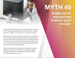 Traditional PC management tools rely on agents that run inside the
OS. If something goes wrong with the OS due to a virus, malware
breach or corruption – or any other issue – these tools can fail.
Operating systems require constant updating to keep desktops and
apps running smoothly. Using traditional PC management tools to
push out updates often causes patch conﬂicts, application failures,
and other issues such as OS image drift. With a 6% update failure
rate, a company with 10,000 PCs has to manually debug 600 PCs—
a time-consuming and challenging task.
Local virtual desktops are much easier to manage than physical
desktops, as images are normalized and updates are failsafe.
Centrally-managed local virtual desktops dramatically reduce
PC support costs by 70% or more.
 