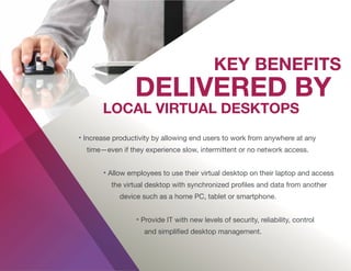 • Increase productivity by allowing end users to work from anywhere at any
time—even if they experience slow, intermittent or no network access.
• Allow employees to use their virtual desktop on their laptop and access
the virtual desktop with synchronized proﬁles and data from another
device such as a home PC, tablet or smartphone.
• Provide IT with new levels of security, reliability, control
and simpliﬁed desktop management.
 