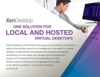 Citrix XenDesktop with FlexCast technology is the only desktop virtualization
solution that provides support for a complete set of use cases for a mobile
workforce, including local virtual desktops with centralized management.
XenDesktop can even deliver and manage physical desktops and
laptops with XenClient for PCs and DesktopPlayer for Mac,
enabling users to continue working regardless of the quality
of the network connection—or even with no network
access at all.
 