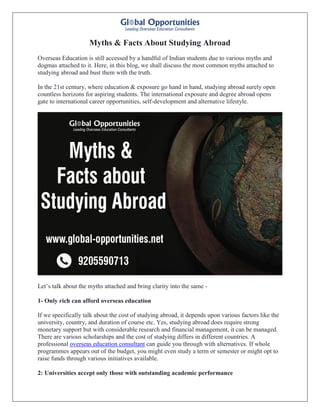 Myths & Facts About Studying Abroad
Overseas Education is still accessed by a handful of Indian students due to various myths and
dogmas attached to it. Here, in this blog, we shall discuss the most common myths attached to
studying abroad and bust them with the truth.
In the 21st century, where education & exposure go hand in hand, studying abroad surely open
countless horizons for aspiring students. The international exposure and degree abroad opens
gate to international career opportunities, self-development and alternative lifestyle.
Let’s talk about the myths attached and bring clarity into the same -
1- Only rich can afford overseas education
If we specifically talk about the cost of studying abroad, it depends upon various factors like the
university, country, and duration of course etc. Yes, studying abroad does require strong
monetary support but with considerable research and financial management, it can be managed.
There are various scholarships and the cost of studying differs in different countries. A
professional overseas education consultant can guide you through with alternatives. If whole
programmes appears out of the budget, you might even study a term or semester or might opt to
raise funds through various initiatives available.
2: Universities accept only those with outstanding academic performance
 