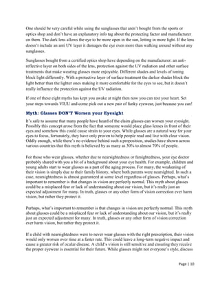 Page | 10
One should be very careful while using the sunglasses that aren‘t bought from the sports or
optics shop and don‘t have an explanatory info tag about the protecting factor and manufacturer
on them. The dark lens allows the eye to be more open in the sun, letting in more light. If the lens
doesn‘t include an anti UV layer it damages the eye even more than walking around without any
sunglasses.
Sunglasses bought from a certified optics shop have depending on the manufacturer: an anti-
reflective layer on both sides of the lens, protection against the UV radiation and other surface
treatments that make wearing glasses more enjoyable. Different shades and levels of toning
block light differently. With a protective layer of surface treatment the darker shades block the
light better than the lighter ones making it more comfortable for the eyes to see, but it doesn‘t
really influence the protection against the UV radiation.
If one of these eight myths has kept you awake at night then now you can rest your heart. Set
your steps towards VIUU and come pick out a new pair of funky eyewear, just because you can!
Myth: Glasses DON’T Worsen your Eyesight
It‘s safe to assume that many people have heard of the claim glasses can worsen your eyesight.
Possibly this concept arose from the fact that someone would place glass lenses in front of their
eyes and somehow this could cause strain to your eyes. While glasses are a natural way for your
eyes to focus, fortunately, they have only proven to help people read and live with clear vision.
Oddly enough, while there‘s no evidence behind such a proposition, studies have shown across
various countries that this myth is believed by as many as 30% to almost 70% of people.
For those who wear glasses, whether due to nearsightedness or farsightedness, your eye doctor
probably shared with you a bit of a background about your eye health. For example, children and
young adults start to wear glasses as a part of the aging process. For many, the weakening of
their vision is simply due to their family history, where both parents were nearsighted. In such a
case, nearsightedness is almost guaranteed at some level regardless of glasses. Perhaps, what‘s
important to remember is that changes in vision are perfectly normal. This myth about glasses
could be a misplaced fear or lack of understanding about our vision, but it‘s really just an
expected adjustment for many. In truth, glasses or any other form of vision correction ever harm
vision, but rather they protect it.
Perhaps, what‘s important to remember is that changes in vision are perfectly normal. This myth
about glasses could be a misplaced fear or lack of understanding about our vision, but it‘s really
just an expected adjustment for many. In truth, glasses or any other form of vision correction
ever harm vision, but rather they protect it.
If a child with nearsightedness were to never wear glasses with the right prescription, their vision
would only worsen over time at a faster rate. This could leave a long-term negative impact and
cause a greater risk of ocular disease. A child‘s vision is still sensitive and ensuring they receive
the proper eyewear is essential for their future. While glasses might not everyone‘s style, discuss
 