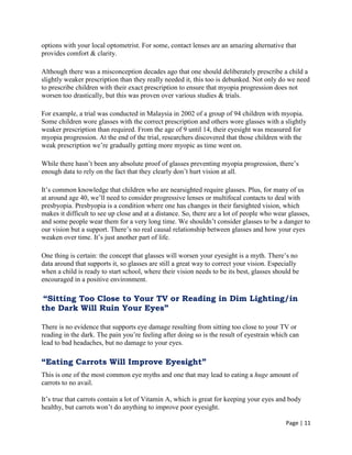 Page | 11
options with your local optometrist. For some, contact lenses are an amazing alternative that
provides comfort & clarity.
Although there was a misconception decades ago that one should deliberately prescribe a child a
slightly weaker prescription than they really needed it, this too is debunked. Not only do we need
to prescribe children with their exact prescription to ensure that myopia progression does not
worsen too drastically, but this was proven over various studies & trials.
For example, a trial was conducted in Malaysia in 2002 of a group of 94 children with myopia.
Some children wore glasses with the correct prescription and others wore glasses with a slightly
weaker prescription than required. From the age of 9 until 14, their eyesight was measured for
myopia progression. At the end of the trial, researchers discovered that those children with the
weak prescription we‘re gradually getting more myopic as time went on.
While there hasn‘t been any absolute proof of glasses preventing myopia progression, there‘s
enough data to rely on the fact that they clearly don‘t hurt vision at all.
It‘s common knowledge that children who are nearsighted require glasses. Plus, for many of us
at around age 40, we‘ll need to consider progressive lenses or multifocal contacts to deal with
presbyopia. Presbyopia is a condition where one has changes in their farsighted vision, which
makes it difficult to see up close and at a distance. So, there are a lot of people who wear glasses,
and some people wear them for a very long time. We shouldn‘t consider glasses to be a danger to
our vision but a support. There‘s no real causal relationship between glasses and how your eyes
weaken over time. It‘s just another part of life.
One thing is certain: the concept that glasses will worsen your eyesight is a myth. There‘s no
data around that supports it, so glasses are still a great way to correct your vision. Especially
when a child is ready to start school, where their vision needs to be its best, glasses should be
encouraged in a positive environment.
“Sitting Too Close to Your TV or Reading in Dim Lighting/in
the Dark Will Ruin Your Eyes”
There is no evidence that supports eye damage resulting from sitting too close to your TV or
reading in the dark. The pain you‘re feeling after doing so is the result of eyestrain which can
lead to bad headaches, but no damage to your eyes.
“Eating Carrots Will Improve Eyesight”
This is one of the most common eye myths and one that may lead to eating a huge amount of
carrots to no avail.
It‘s true that carrots contain a lot of Vitamin A, which is great for keeping your eyes and body
healthy, but carrots won‘t do anything to improve poor eyesight.
 