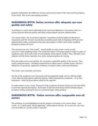 Page | 13
partially explained by the difference in focus between the center of the retina and the periphery
of the retina. This is new and ongoing research.
DANGEROUS MYTH: Online services offer adequate eye-care
quality and safety
According to a recent article published by the American Optometric Association, there is a
serious question about the quality and safety of prescription eyewear ordered online.
―In a recent study,‖ the Association reported, ―researchers [with the Optical Laboratories
Association and The Vision Council] discovered that nearly half of all glasses (44.8 percent)
ordered online either contained an inaccurate prescription or didn‘t meet safety standards
designed to protect the eyes.‖
This research was very ―real-world‖—based solidly on what people would actually
experience when shopping online. The researchers asked 10 average people to order two pairs of
eyeglasses each, from each of the 10 most popular online optical vendors. Thus, 200 pairs were
ordered, with the frame materials, lens styles, and prescriptions all varying.
Once the orders were received back, the researchers studied the quality of the services. They
closely analyzed lenses—including measurement of sphere power, cylinder power, and axis—
add power (if specified), separation of distance of optical centers, and center thickness.
The results were extremely worrisome.
Several of the eyeglasses were incorrectly and incompetently made, such as offering single
vision when the prescription called for bifocals. Others featured lens treatments—or no lens
treatments—when the prescription called for the opposite.
To make matters worse, nearly 30 percent of the eyeglasses featured at least one lens that failed
to meet the required prescription. And nearly 25 percent of the lenses failed standard impact-
resistance testing, opening the door to a potential major safety problem.
DANGEROUS MYTH: Online services offer comparable over-all
service
The problems we just highlighted reveal the dangers of trusting a very serious thing—your
vision—to ―cookie-cutter, trendy-appearing‖ online optical services. As we just saw, you can‘t
even trust them to ―cut the cookies‖ correctly!
 