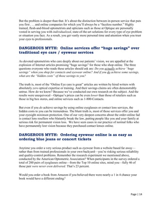 Page | 14
But the problem is deeper than that. It‘s about the distinction between in-person service that puts
you first . . . and online companies for which you‘ll always be a ―faceless number.‖ Highly
trained, flesh-and-blood optometrists and opticians such as those at Optique are personally
vested in serving you with individualized, state-of-the-art solutions for every type of eye problem
or situation you face. As a result, you get vastly more personal time and attention when you trust
your eyes to professionals.
DANGEROUS MYTH: Online services offer “huge savings” over
traditional eye care / eyewear services
As devoted optometrists who care deeply about our patients‘ vision, we are appalled at the
explosion of Internet articles promising ―huge savings‖ for those who shop online. The three
questions everyone who reads these articles should ask are: Do you actually achieve “huge
savings” when you shop for contacts and eyewear online? And if you do achieve some savings,
what are the “hidden costs” of those savings to you?
The truth is, most of the ―Online Eye care is great‖ articles are written by hired writers with
absolutely zero optical expertise or training. And their savings claims are often demonstrably
untrue. How do we know? Because we‘ve conducted our own research on the subject. And the
results were unequivocal—Optique‘s prices can be even lower than those of retailers such as
those in big box stores, and online services such as 1-800-Contacts.
But even if you do achieve savings by using online eyeglasses or contact lens services, the
hidden costs to you can be tremendous. The blunt truth is, most of those services offer you and
your eyesight minimum protection. One of our very deepest concerns about the order-online fad
is contact lens resellers who blatantly break the law, putting people like you and your family at
serious risk for permanent vision loss. We have seen cases in our practice of normal folks who
have permanently lost vision because they purchased contact lenses online.
DANGEROUS MYTH: Ordering eyewear online is as easy as
ordering blue jeans or concert tickets
Anytime you order a very serious product such as eyewear from a website based far away—
rather than from trained professionals in your own backyard—you‘re risking serious reliability
and quality-control problems. Remember the research experiment we mentioned above,
conducted by the American Optometric Association? When participants in the survey ordered a
total of 200 pairs of eyeglasses online—from the Top 10 online sites, mind you—fully 46 of
those pair were never even delivered. That‘s 23 percent.
Would you order a book from Amazon if you believed there were nearly a 1 in 4 chance your
book would have a different ending?
 
