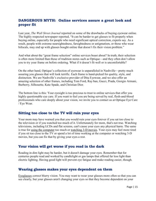 Page | 15
DANGEROUS MYTH: Online services assure a great look and
proper fit
Last year, The Wall Street Journal reported on some of the drawbacks of buying eyewear online.
The highly respected newspaper reported, ―It can be harder to get glasses to fit properly when
buying online, especially for people who need significant optical correction, experts say. As a
result, people with extreme nearsightedness, farsightedness or astigmatism, or those who wear
bifocals, may end up with glasses bought online that doesn‘t fix their vision problem.‖
And what about the ―great frame selection‖ online services boast about? In truth, their selection
is often more limited than those of tradition stores such as Optique—and they often don‘t allow
you to try your frame on before ordering. What if it doesn‘t fit well or is uncomfortable?
On the other hand, Optique‘s collection of eyewear is unparalleled in Nashville—pretty much
assuring you glasses that will look terrific. Each frame is hand-picked for quality, style, and
distinction. We are Nashville‘s exclusive provider of Dita Eyewear, and we also offer an
amazing selection of other frames, including Tom Ford, Ray ban, Gucci, Prada, Giorgio Armani,
Burberry, Silhouette, Kate Spade, and Christian Dior.
The bottom line is this: Your eyesight is too precious to trust to online services that offer you
highly questionable eye care. If you want to feel you are being served by real, flesh-and-blood
professionals who care deeply about your vision, we invite you to contact us at Optique Eye Care
/ Eye Wear.
Sitting too close to the TV will ruin your eyes
Your mom may have warned you that you would ruin your eyes forever if you sat too close to
the television or if you watched too much of it. Unfortunately for mom, that's not true. Watching
televisions, including LCDs and flat screens, can't cause your eyes any physical harm. The same
is true for using the computer too much or watching 3-D movies. Your eyes may feel more tired
if you sit too close to the TV or spend a lot of time working at the computer or watching 3-D
movies, but you can fix that by giving your eyes a rest.
Your vision will get worse if you read in the dark
Reading in dim light may be harder, but it doesn't damage your eyes. Remember that for
centuries people read and worked by candlelight or gas lamps that offered far less light than
electric lighting. Having good light will prevent eye fatigue and make reading easier, though.
Wearing glasses makes your eyes dependent on them
Eyeglasses correct blurry vision. You may want to wear your glasses more often so that you can
see clearly, but your glasses aren't changing your eyes so that they become dependent on your
 