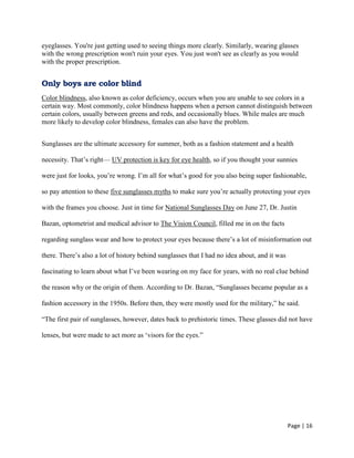 Page | 16
eyeglasses. You're just getting used to seeing things more clearly. Similarly, wearing glasses
with the wrong prescription won't ruin your eyes. You just won't see as clearly as you would
with the proper prescription.
Only boys are color blind
Color blindness, also known as color deficiency, occurs when you are unable to see colors in a
certain way. Most commonly, color blindness happens when a person cannot distinguish between
certain colors, usually between greens and reds, and occasionally blues. While males are much
more likely to develop color blindness, females can also have the problem.
Sunglasses are the ultimate accessory for summer, both as a fashion statement and a health
necessity. That‘s right— UV protection is key for eye health, so if you thought your sunnies
were just for looks, you‘re wrong. I‘m all for what‘s good for you also being super fashionable,
so pay attention to these five sunglasses myths to make sure you‘re actually protecting your eyes
with the frames you choose. Just in time for National Sunglasses Day on June 27, Dr. Justin
Bazan, optometrist and medical advisor to The Vision Council, filled me in on the facts
regarding sunglass wear and how to protect your eyes because there‘s a lot of misinformation out
there. There‘s also a lot of history behind sunglasses that I had no idea about, and it was
fascinating to learn about what I‘ve been wearing on my face for years, with no real clue behind
the reason why or the origin of them. According to Dr. Bazan, ―Sunglasses became popular as a
fashion accessory in the 1950s. Before then, they were mostly used for the military,‖ he said.
―The first pair of sunglasses, however, dates back to prehistoric times. These glasses did not have
lenses, but were made to act more as ‗visors for the eyes.‖
 