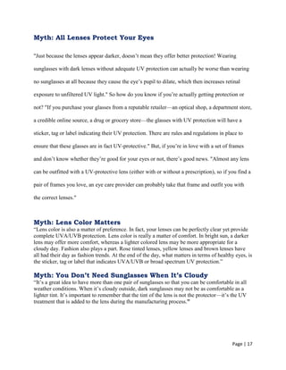 Page | 17
Myth: All Lenses Protect Your Eyes
"Just because the lenses appear darker, doesn‘t mean they offer better protection! Wearing
sunglasses with dark lenses without adequate UV protection can actually be worse than wearing
no sunglasses at all because they cause the eye‘s pupil to dilate, which then increases retinal
exposure to unfiltered UV light." So how do you know if you‘re actually getting protection or
not? "If you purchase your glasses from a reputable retailer—an optical shop, a department store,
a credible online source, a drug or grocery store—the glasses with UV protection will have a
sticker, tag or label indicating their UV protection. There are rules and regulations in place to
ensure that these glasses are in fact UV-protective." But, if you‘re in love with a set of frames
and don‘t know whether they‘re good for your eyes or not, there‘s good news. "Almost any lens
can be outfitted with a UV-protective lens (either with or without a prescription), so if you find a
pair of frames you love, an eye care provider can probably take that frame and outfit you with
the correct lenses."
Myth: Lens Color Matters
―Lens color is also a matter of preference. In fact, your lenses can be perfectly clear yet provide
complete UVA/UVB protection. Lens color is really a matter of comfort. In bright sun, a darker
lens may offer more comfort, whereas a lighter colored lens may be more appropriate for a
cloudy day. Fashion also plays a part. Rose tinted lenses, yellow lenses and brown lenses have
all had their day as fashion trends. At the end of the day, what matters in terms of healthy eyes, is
the sticker, tag or label that indicates UVA/UVB or broad spectrum UV protection.‖
Myth: You Don’t Need Sunglasses When It’s Cloudy
―It‘s a great idea to have more than one pair of sunglasses so that you can be comfortable in all
weather conditions. When it‘s cloudy outside, dark sunglasses may not be as comfortable as a
lighter tint. It‘s important to remember that the tint of the lens is not the protector—it‘s the UV
treatment that is added to the lens during the manufacturing process.”
 