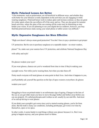 Page | 18
Myth: Polarized Lenses Are Better
―Lens treatments, such as polarization, are all beneficial in different ways, and whether they
work better for your lifestyle is really dependent on the activities you are engaging in while
wearing sunglasses. Polarized lenses work to reduce glare and increase contrast, so they are great
for winter sports where the sun reflects off of the snow and ice. They are also great for summer
beach activities, where the glare of the sun coming off the water may be distracting or may
hinder your vision. If you are planning to use your digital device outdoors, however, you may
find that polarized lenses make seeing your smart phone or tablet screen very difficult.‖
Myth: Expensive Sunglasses Are More Effective
―High cost doesn‘t always mean good protection! You don‘t have to pay a premium to get proper
UV protection. But be sure to purchase sunglasses at a reputable dealer—no street vendors,
please!‖ So, make sure your sunnies have UV protection, and celebrate National Sunglasses Day
with safety and style!
Do glasses weaken your eyes?
If you wear glasses, chances are you've wondered from time to time if they're making your
eyesight worse. Not while you're wearing them, but when you take them off.
Pretty much everyone will need glasses at some point in their lives. And when it happens to you,
you'll probably ask yourself the question on the lips of specs wearers everywhere: do glasses
weaken your eyes?
Struggling to focus on printed matter is an unfortunate sign of ageing. Changes to the lens of
the eye as you get older mean you have to move the page further and further away before you
can see properly. It's called presbyopia and it strikes us all, usually by our mid-40s. And most
of us end up having to wear glasses.
If you think your eyesight's got worse since you've started wearing glasses, you're far from
alone. But the truth is many eye conditions, including presbyopia, get worse over time by
themselves, specs or no specs.
In other words, it seems harder to read things without your glasses because it is. But it was
going to happen anyway, and your glasses aren't to blame.
 