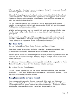 Page | 19
What your specs have done is got you used to seeing more clearly. So when you take them off,
the contrasting blurriness is more noticeable.
Glasses don't change the process of presbyopia or other eye conditions. But take them off, and
your eyes might seem a tad lazy at mustering any remaining focusing power. That's because
the muscles that bend and straighten the lens of your eye haven't worked as hard when your
specs have been doing some of the job.
But your glasses haven't made your vision worse. The real problem isn't weak focusing
muscles; the real problem is your eye's lens has become less flexible so it can't focus as well.
And there's not much you can do about that.
Wearing sunglasses to protect your eyes from UV light might help delay the stiffening of the
lens that causes presbyopia. But the only way to escape it completely is to die young. Not a
great option!
So if you want to see well throughout life, wearing glasses or contact lenses is pretty much
inevitable – and not harmful. You might as well just accept it (and blame your high school
careers adviser for not steering you into the lucrative field of optometry!)
Eye Care Myth:
Eyewear Purchased From Private Doctors Cost More than Highway Outlets
Surveys tell us most people believe purchasing eyewear at a private doctor's office is more
expensive than at the highway chain outlets, yet just the opposite is the truth.
Recently, private doctors have been forming buying groups to enable us to purchase eyewear at a
lower cost than the chains. For example, the buying group we belong to consists of over 9500
doctors nationwide.
In addition, our other overhead (rent, advertising, etc.) is minimal when compared to the chains.
That's why only The Levinson Eye Care Center can make this guarantee.
The Levinson Eye Care Center Guarantee
If within 6 months from purchase date, you find the same frame selling for less at any optical
store within a 25 mile radius, we will gladly refund DOUBLE the difference and issue a $50.00
gift certificate for your next eyewear purchase.
Can glasses make my eyes worse?
Many people require prescription glasses to correct their vision due to long-sightedness
(hyperopia), short-sightedness (myopia) or another eye condition. These glasses are designed
specifically to correct the specific condition, but there is something of a myth around whether
wearing these glasses can actually make it worse. Put simply, this is not true.
 