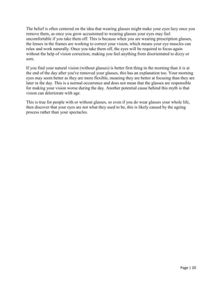 Page | 20
The belief is often centered on the idea that wearing glasses might make your eyes lazy once you
remove them, as once you grow accustomed to wearing glasses your eyes may feel
uncomfortable if you take them off. This is because when you are wearing prescription glasses,
the lenses in the frames are working to correct your vision, which means your eye muscles can
relax and work naturally. Once you take them off, the eyes will be required to focus again
without the help of vision correction, making you feel anything from disorientated to dizzy or
sore.
If you find your natural vision (without glasses) is better first thing in the morning than it is at
the end of the day after you've removed your glasses, this has an explanation too. Your morning
eyes may seem better as they are more flexible, meaning they are better at focusing than they are
later in the day. This is a normal occurrence and does not mean that the glasses are responsible
for making your vision worse during the day. Another potential cause behind this myth is that
vision can deteriorate with age.
This is true for people with or without glasses, so even if you do wear glasses your whole life,
then discover that your eyes are not what they used to be, this is likely caused by the ageing
process rather than your spectacles.
 