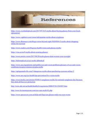 Page | 21
https://www.overlandoptical.com/2017/07/16/5-myths-about-buying-glasses-from-your-local-
optometrist/
https://www.vspdirect.com/vision-hub/popular-myths-about-eyeglasses
https://www.dharmaco.com/blogs/vision-beyond-sight/30269569-5-myths-about-shopping-
online-for-eyewear
https://www.readers.com/blog/eye-health/vision-and-glasses-myths/
https://viuu.ee/en/8-myths-about-wearing-glasses/
https://www.prairie.vision/2017/08/20/myth-glasses-dont-worsen-your-eyesight/
https://hakimoptical.ca/eye-myths-debunked/
https://www.aoa.org/patients-and-public/eye-and-vision-problems/glossary-of-eye-and-vision-
conditions/myopia/common-myopia-myths
https://optiquenashville.com/5-dangerous-myths-about-purchasing-eyewear-online-2/
https://www.aao.org/eye-health/tips-prevention/five-vision-myths
https://www.bustle.com/articles/93048-5-sunglasses-myths-for-national-sunglasses-day-because-
they-dont-all-have-uv-protection
http://www.abc.net.au/health/healthyliving/stories/2008/07/01/2243057.htm
http://www.levinsoneyecare.com/eye-care-myth-01.php
https://www.specsavers.com.au/help-and-faqs/can-glasses-make-my-eyes-worse
 