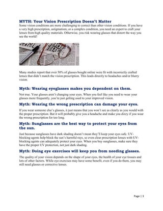 Page | 3
MYTH: Your Vision Prescription Doesn’t Matter
Some vision conditions are more challenging to correct than other vision conditions. If you have
a very high prescription, astigmatism, or a complex condition, you need an expert to craft your
lenses from high quality materials. Otherwise, you risk wearing glasses that distort the way you
see the world!
Many studies report that over 50% of glasses bought online were fit with incorrectly crafted
lenses that didn‘t match the vision prescription. This leads directly to headaches and/or blurry
vision.
Myth: Wearing eyeglasses makes you dependent on them.
Not true. Your glasses aren‘t changing your eyes. When you feel like you need to wear your
glasses more frequently, you‘re just getting used to your improved vision.
Myth: Wearing the wrong prescription can damage your eyes.
If you wear someone else‘s glasses, it just means that you won‘t see as clearly as you would with
the proper prescription. But it will probably give you a headache and make you dizzy if you wear
the wrong prescription for too long.
Myth: Sunglasses are the best way to protect your eyes from
the sun.
Just because sunglasses have dark shading doesn‘t mean they‘ll keep your eyes safe. UV-
blocking agents help block the sun‘s harmful rays, so even clear prescription lenses with UV-
blocking agents can adequately protect your eyes. When you buy sunglasses, make sure they
have the proper UV protection, not just dark shading.
Myth: Doing eye exercises will keep you from needing glasses.
The quality of your vision depends on the shape of your eyes, the health of your eye tissues and
lots of other factors. While eye exercises may have some benefit, even if you do them, you may
still need glasses or corrective lenses.
 