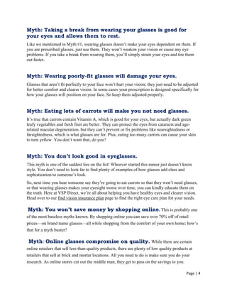 Page | 4
Myth: Taking a break from wearing your glasses is good for
your eyes and allows them to rest.
Like we mentioned in Myth #1, wearing glasses doesn‘t make your eyes dependent on them. If
you are prescribed glasses, just use them. They won‘t weaken your vision or cause any eye
problems. If you take a break from wearing them, you‘ll simply strain your eyes and tire them
out faster.
Myth: Wearing poorly-fit glasses will damage your eyes.
Glasses that aren‘t fit perfectly to your face won‘t hurt your vision; they just need to be adjusted
for better comfort and clearer vision. In some cases your prescription is designed specifically for
how your glasses will position on your face. So keep them adjusted properly.
Myth: Eating lots of carrots will make you not need glasses.
It‘s true that carrots contain Vitamin A, which is good for your eyes, but actually dark green
leafy vegetables and fresh fruit are better. They can protect the eyes from cataracts and age-
related macular degeneration, but they can‘t prevent or fix problems like nearsightedness or
farsightedness, which is what glasses are for. Plus, eating too many carrots can cause your skin
to turn yellow. You don‘t want that, do you?
Myth: You don’t look good in eyeglasses.
This myth is one of the saddest lies on the list! Whoever started this rumor just doesn‘t know
style. You don‘t need to look far to find plenty of examples of how glasses add class and
sophistication to someone‘s look.
So, next time you hear someone say they‘re going to eat carrots so that they won‘t need glasses,
or that wearing glasses makes your eyesight worse over time, you can kindly educate them on
the truth. Here at VSP Direct, we‘re all about helping you have healthy eyes and clearer vision.
Head over to our find vision insurance plan page to find the right eye care plan for your needs.
Myth: You won’t save money by shopping online. This is probably one
of the most baseless myths known. By shopping online you can save over 70% off of retail
prices—on brand name glasses—all while shopping from the comfort of your own home; how‘s
that for a myth buster?
Myth: Online glasses compromise on quality. While there are certain
online retailers that sell less-than-quality products, there are plenty of low quality products at
retailers that sell at brick and mortar locations. All you need to do is make sure you do your
research. As online stores cut out the middle man, they get to pass on the savings to you.
 