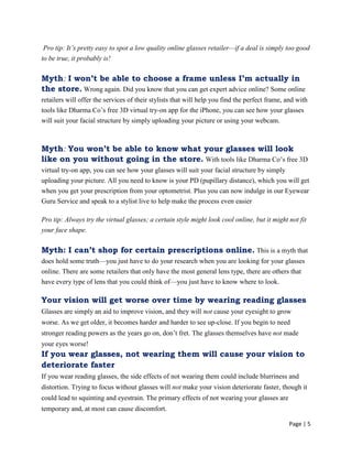 Page | 5
Pro tip: It’s pretty easy to spot a low quality online glasses retailer—if a deal is simply too good
to be true, it probably is!
Myth: I won’t be able to choose a frame unless I’m actually in
the store. Wrong again. Did you know that you can get expert advice online? Some online
retailers will offer the services of their stylists that will help you find the perfect frame, and with
tools like Dharma Co‘s free 3D virtual try-on app for the iPhone, you can see how your glasses
will suit your facial structure by simply uploading your picture or using your webcam.
Myth: You won’t be able to know what your glasses will look
like on you without going in the store. With tools like Dharma Co‘s free 3D
virtual try-on app, you can see how your glasses will suit your facial structure by simply
uploading your picture. All you need to know is your PD (pupillary distance), which you will get
when you get your prescription from your optometrist. Plus you can now indulge in our Eyewear
Guru Service and speak to a stylist live to help make the process even easier
Pro tip: Always try the virtual glasses; a certain style might look cool online, but it might not fit
your face shape.
Myth: I can’t shop for certain prescriptions online. This is a myth that
does hold some truth—you just have to do your research when you are looking for your glasses
online. There are some retailers that only have the most general lens type, there are others that
have every type of lens that you could think of—you just have to know where to look.
Your vision will get worse over time by wearing reading glasses
Glasses are simply an aid to improve vision, and they will not cause your eyesight to grow
worse. As we get older, it becomes harder and harder to see up-close. If you begin to need
stronger reading powers as the years go on, don‘t fret. The glasses themselves have not made
your eyes worse!
If you wear glasses, not wearing them will cause your vision to
deteriorate faster
If you wear reading glasses, the side effects of not wearing them could include blurriness and
distortion. Trying to focus without glasses will not make your vision deteriorate faster, though it
could lead to squinting and eyestrain. The primary effects of not wearing your glasses are
temporary and, at most can cause discomfort.
 