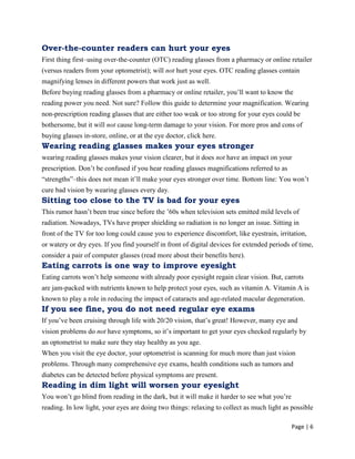 Page | 6
Over-the-counter readers can hurt your eyes
First thing first–using over-the-counter (OTC) reading glasses from a pharmacy or online retailer
(versus readers from your optometrist); will not hurt your eyes. OTC reading glasses contain
magnifying lenses in different powers that work just as well.
Before buying reading glasses from a pharmacy or online retailer, you‘ll want to know the
reading power you need. Not sure? Follow this guide to determine your magnification. Wearing
non-prescription reading glasses that are either too weak or too strong for your eyes could be
bothersome, but it will not cause long-term damage to your vision. For more pros and cons of
buying glasses in-store, online, or at the eye doctor, click here.
Wearing reading glasses makes your eyes stronger
wearing reading glasses makes your vision clearer, but it does not have an impact on your
prescription. Don‘t be confused if you hear reading glasses magnifications referred to as
―strengths‖–this does not mean it‘ll make your eyes stronger over time. Bottom line: You won‘t
cure bad vision by wearing glasses every day.
Sitting too close to the TV is bad for your eyes
This rumor hasn‘t been true since before the ‘60s when television sets emitted mild levels of
radiation. Nowadays, TVs have proper shielding so radiation is no longer an issue. Sitting in
front of the TV for too long could cause you to experience discomfort, like eyestrain, irritation,
or watery or dry eyes. If you find yourself in front of digital devices for extended periods of time,
consider a pair of computer glasses (read more about their benefits here).
Eating carrots is one way to improve eyesight
Eating carrots won‘t help someone with already poor eyesight regain clear vision. But, carrots
are jam-packed with nutrients known to help protect your eyes, such as vitamin A. Vitamin A is
known to play a role in reducing the impact of cataracts and age-related macular degeneration.
If you see fine, you do not need regular eye exams
If you‘ve been cruising through life with 20/20 vision, that‘s great! However, many eye and
vision problems do not have symptoms, so it‘s important to get your eyes checked regularly by
an optometrist to make sure they stay healthy as you age.
When you visit the eye doctor, your optometrist is scanning for much more than just vision
problems. Through many comprehensive eye exams, health conditions such as tumors and
diabetes can be detected before physical symptoms are present.
Reading in dim light will worsen your eyesight
You won‘t go blind from reading in the dark, but it will make it harder to see what you‘re
reading. In low light, your eyes are doing two things: relaxing to collect as much light as possible
 